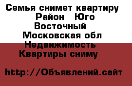 Семья снимет квартиру › Район ­ Юго-Восточный - Московская обл. Недвижимость » Квартиры сниму   